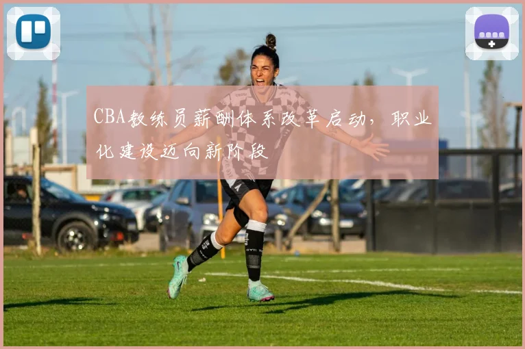 CBA教练员薪酬体系改革启动，职业化建设迈向新阶段