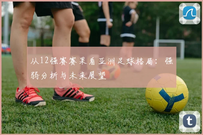 从12强赛赛果看亚洲足球格局：强弱分析与未来展望