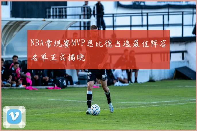 NBA常规赛MVP恩比德当选最佳阵容名单正式揭晓
