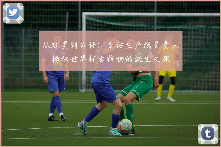 从球星到公仔：专访生产线负责人，揭秘世界杯吉祥物的诞生之旅